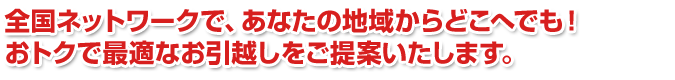 全国ネットワークで、あなたの地域からどこへでも！おトクで最適なお引越しをご提案いたします。