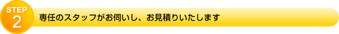 STEP2　専任のスタッフがお伺いし、お見積りいたします