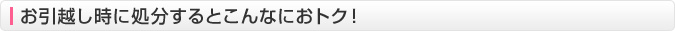 お引越し時に処分するとこんなにおトク！
